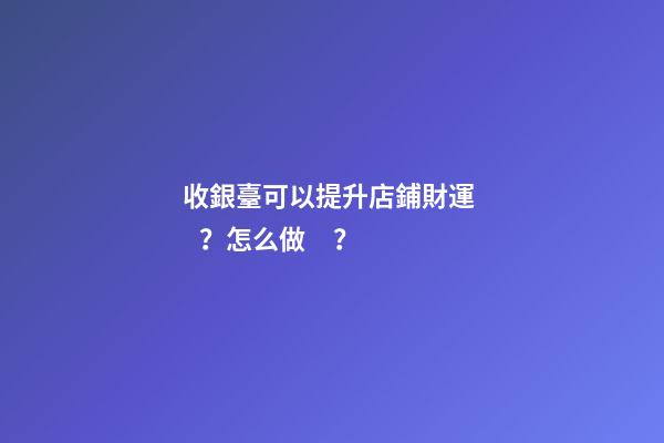 收銀臺可以提升店鋪財運？怎么做？